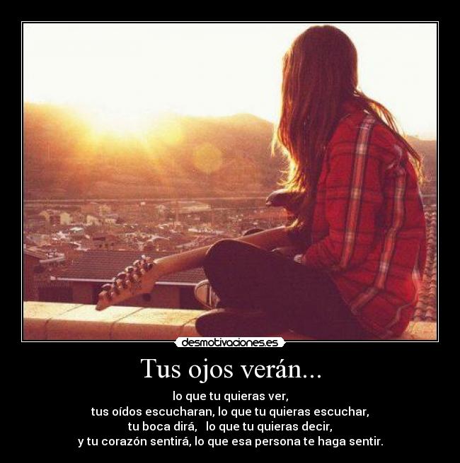 Tus ojos verán... - lo que tu quieras ver,
tus oídos escucharan, lo que tu quieras escuchar,
tu boca dirá, lo que tu quieras decir,
y tu corazón sentirá, lo que esa persona te haga sentir.