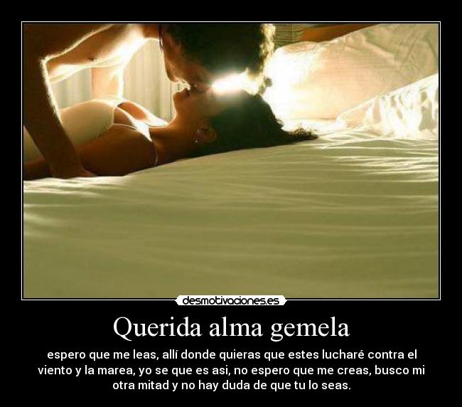 Querida alma gemela - espero que me leas, allí donde quieras que estes lucharé contra el
viento y la marea, yo se que es asi, no espero que me creas, busco mi
otra mitad y no hay duda de que tu lo seas.