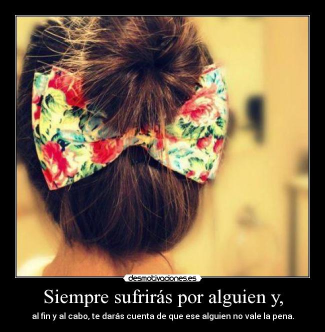 Siempre sufrirás por alguien y, - al fin y al cabo, te darás cuenta de que ese alguien no vale la pena.
