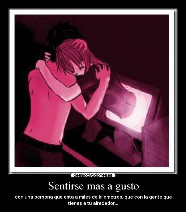 Sentirse mas a gusto - con una persona que esta a miles de kilometros, que con la gente que
tienes a tu alrededor...