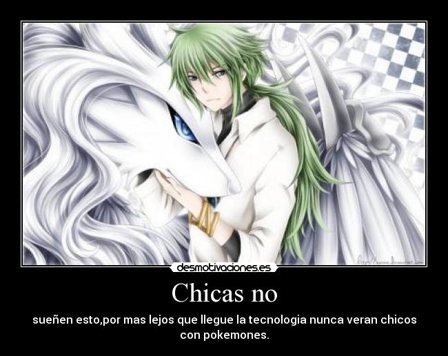 Chicas no - sueñen esto,por mas lejos que llegue la tecnologia nunca veran chicos
con pokemones.
