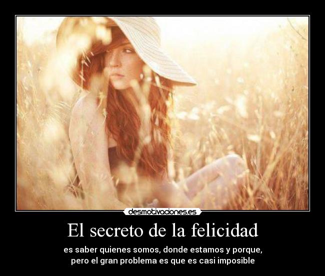 El secreto de la felicidad - es saber quienes somos, donde estamos y porque,
pero el gran problema es que es casi imposible