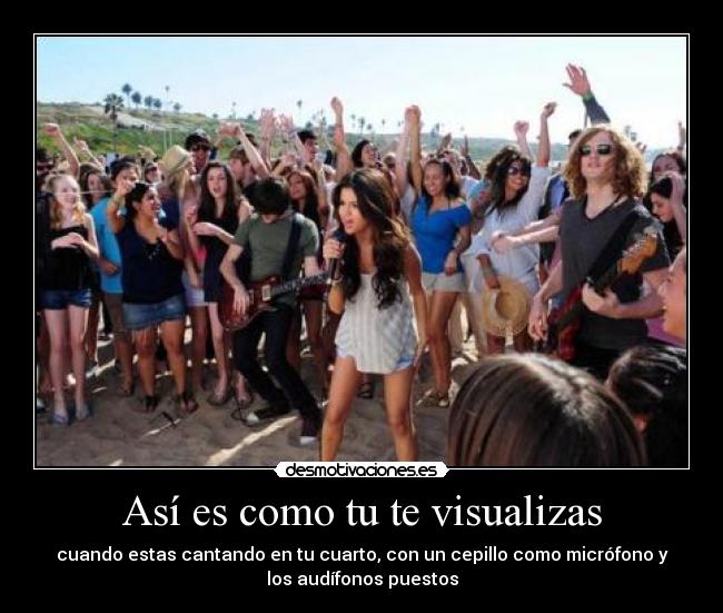 Así es como tu te visualizas - cuando estas cantando en tu cuarto, con un cepillo como micrófono y
los audífonos puestos