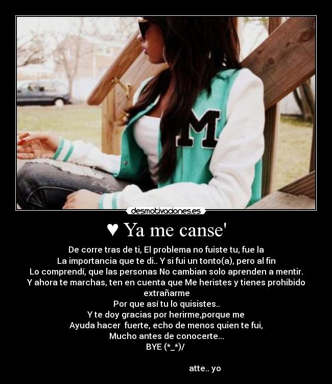 ♥ Ya me canse - De corre tras de ti, El problema no fuiste tu, fue la
La importancia que te di.. Y si fui un tonto(a), pero al fin
Lo comprendí, que las personas No cambian solo aprenden a mentir.
Y ahora te marchas, ten en cuenta que Me heristes y tienes prohibido extrañarme
Por que así tu lo quisistes..
Y te doy gracias por herirme,porque me
Ayuda hacer fuerte, echo de menos quien te fui,
Mucho antes de conocerte...
BYE (*_*)/
atte.. yo