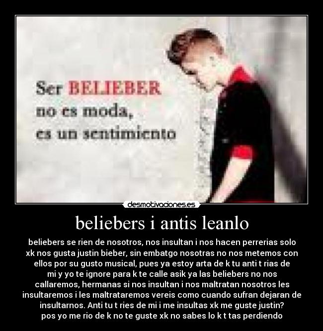 beliebers i antis leanlo - beliebers se rien de nosotros, nos insultan i nos hacen perrerias solo
xk nos gusta justin bieber, sin embatgo nosotras no nos metemos con
ellos por su gusto musical, pues ya estoy arta de k tu anti t rias de
mi y yo te ignore para k te calle asik ya las beliebers no nos
callaremos, hermanas si nos insultan i nos maltratan nosotros les
insultaremos i les maltrataremos vereis como cuando sufran dejaran de
insultarnos. Anti tu t ries de mi i me insultas xk me guste justin?
pos yo me rio de k no te guste xk no sabes lo k t tas perdiendo