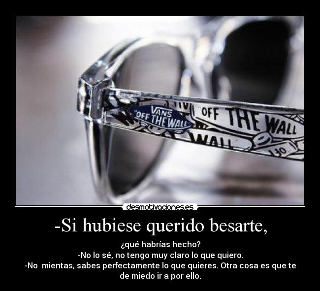 -Si hubiese querido besarte, - ¿qué habrías hecho?
-No lo sé, no tengo muy claro lo que quiero.
-No  mientas, sabes perfectamente lo que quieres. Otra cosa es que te
de miedo ir a por ello.