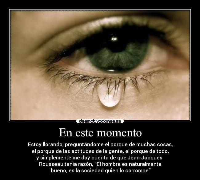 En este momento - Estoy llorando, preguntándome el porque de muchas cosas,
el porque de las actitudes de la gente, el porque de todo,
y simplemente me doy cuenta de que Jean-Jacques
Rousseau tenia razón, El hombre es naturalmente
bueno, es la sociedad quien lo corrompe