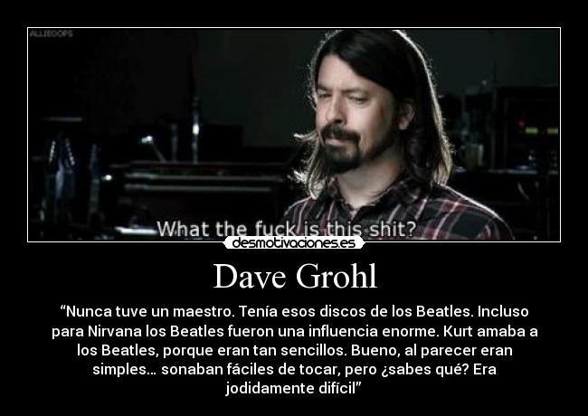 Dave Grohl - “Nunca tuve un maestro. Tenía esos discos de los Beatles. Incluso
para Nirvana los Beatles fueron una influencia enorme. Kurt amaba a
los Beatles, porque eran tan sencillos. Bueno, al parecer eran
simples… sonaban fáciles de tocar, pero ¿sabes qué? Era
jodidamente difícil”