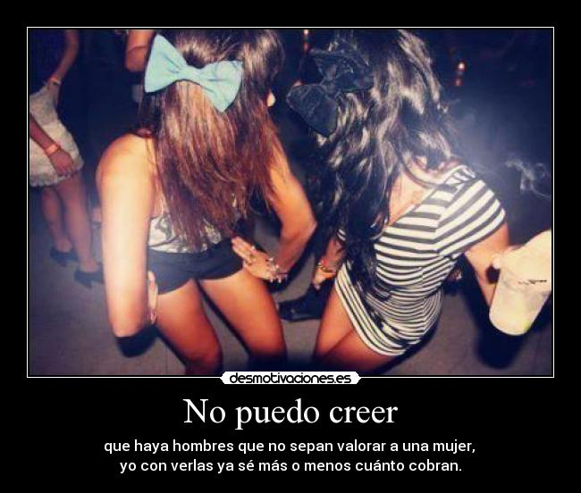 No puedo creer - que haya hombres que no sepan valorar a una mujer, 
yo con verlas ya sé más o menos cuánto cobran.