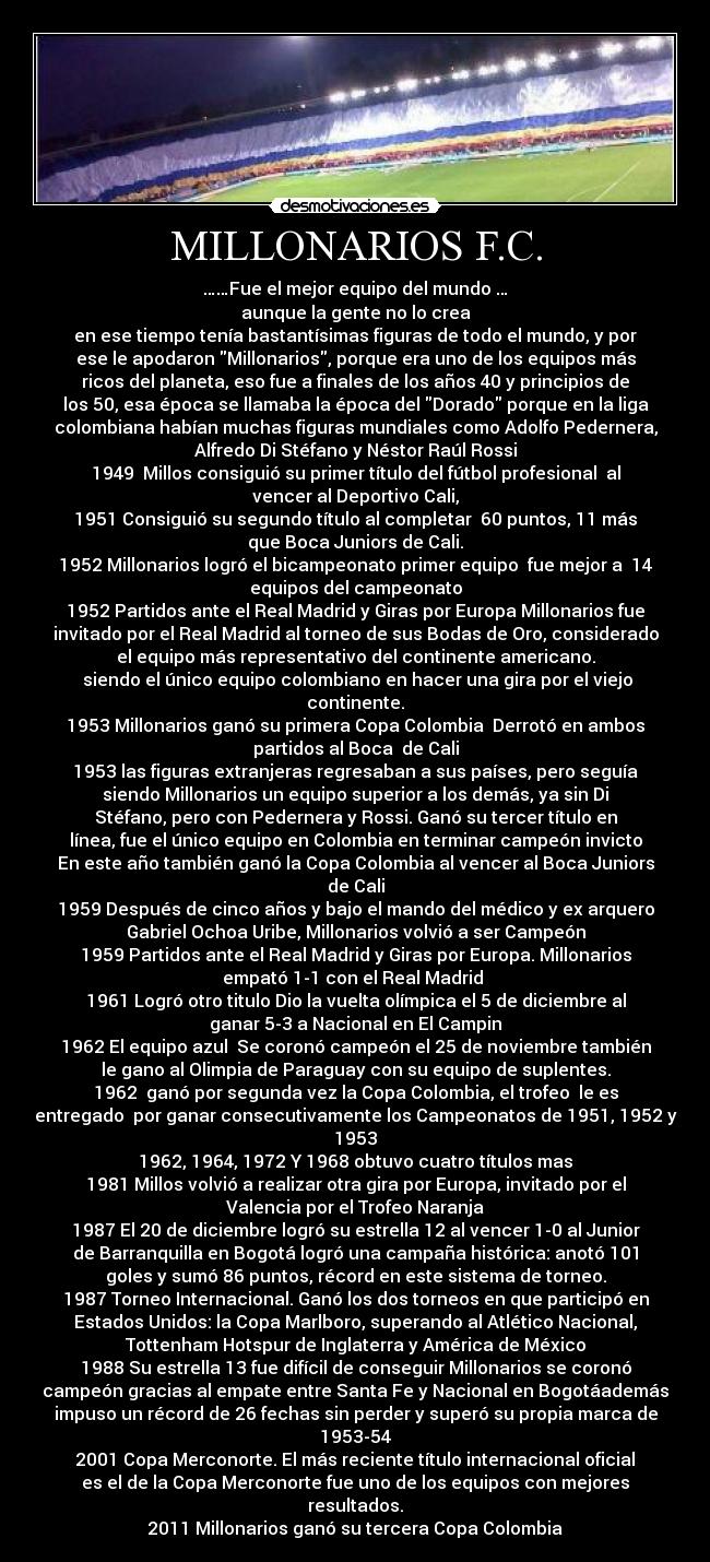 MILLONARIOS F.C. - ……Fue el mejor equipo del mundo …
aunque la gente no lo crea
en ese tiempo tenía bastantísimas figuras de todo el mundo, y por
ese le apodaron Millonarios, porque era uno de los equipos más
ricos del planeta, eso fue a finales de los años 40 y principios de
los 50, esa época se llamaba la época del Dorado porque en la liga
colombiana habían muchas figuras mundiales como Adolfo Pedernera,
Alfredo Di Stéfano y Néstor Raúl Rossi
1949 Millos consiguió su primer título del fútbol profesional al
vencer al Deportivo Cali,
1951 Consiguió su segundo título al completar 60 puntos, 11 más
que Boca Juniors de Cali.
1952 Millonarios logró el bicampeonato primer equipo fue mejor a 14
equipos del campeonato
1952 Partidos ante el Real Madrid y Giras por Europa Millonarios fue
invitado por el Real Madrid al torneo de sus Bodas de Oro, considerado
el equipo más representativo del continente americano.
siendo el único equipo colombiano en hacer una gira por el viejo
continente.
1953 Millonarios ganó su primera Copa Colombia Derrotó en ambos
partidos al Boca de Cali
1953 las figuras extranjeras regresaban a sus países, pero seguía
siendo Millonarios un equipo superior a los demás, ya sin Di
Stéfano, pero con Pedernera y Rossi. Ganó su tercer título en
línea, fue el único equipo en Colombia en terminar campeón invicto
En este año también ganó la Copa Colombia al vencer al Boca Juniors
de Cali
1959 Después de cinco años y bajo el mando del médico y ex arquero
Gabriel Ochoa Uribe, Millonarios volvió a ser Campeón
1959 Partidos ante el Real Madrid y Giras por Europa. Millonarios
empató 1-1 con el Real Madrid
1961 Logró otro titulo Dio la vuelta olímpica el 5 de diciembre al
ganar 5-3 a Nacional en El Campin
1962 El equipo azul Se coronó campeón el 25 de noviembre también
le gano al Olimpia de Paraguay con su equipo de suplentes.
1962 ganó por segunda vez la Copa Colombia, el trofeo le es
entregado por ganar consecutivamente los Campeonatos de 1951, 1952 y
1953
1962, 1964, 1972 Y 1968 obtuvo cuatro títulos mas
1981 Millos volvió a realizar otra gira por Europa, invitado por el
Valencia por el Trofeo Naranja
1987 El 20 de diciembre logró su estrella 12 al vencer 1-0 al Junior
de Barranquilla en Bogotá logró una campaña histórica: anotó 101
goles y sumó 86 puntos, récord en este sistema de torneo.
1987 Torneo Internacional. Ganó los dos torneos en que participó en
Estados Unidos: la Copa Marlboro, superando al Atlético Nacional,
Tottenham Hotspur de Inglaterra y América de México
1988 Su estrella 13 fue difícil de conseguir Millonarios se coronó
campeón gracias al empate entre Santa Fe y Nacional en Bogotáademás
impuso un récord de 26 fechas sin perder y superó su propia marca de
1953-54
2001 Copa Merconorte. El más reciente título internacional oficial
es el de la Copa Merconorte fue uno de los equipos con mejores
resultados.
2011 Millonarios ganó su tercera Copa Colombia
