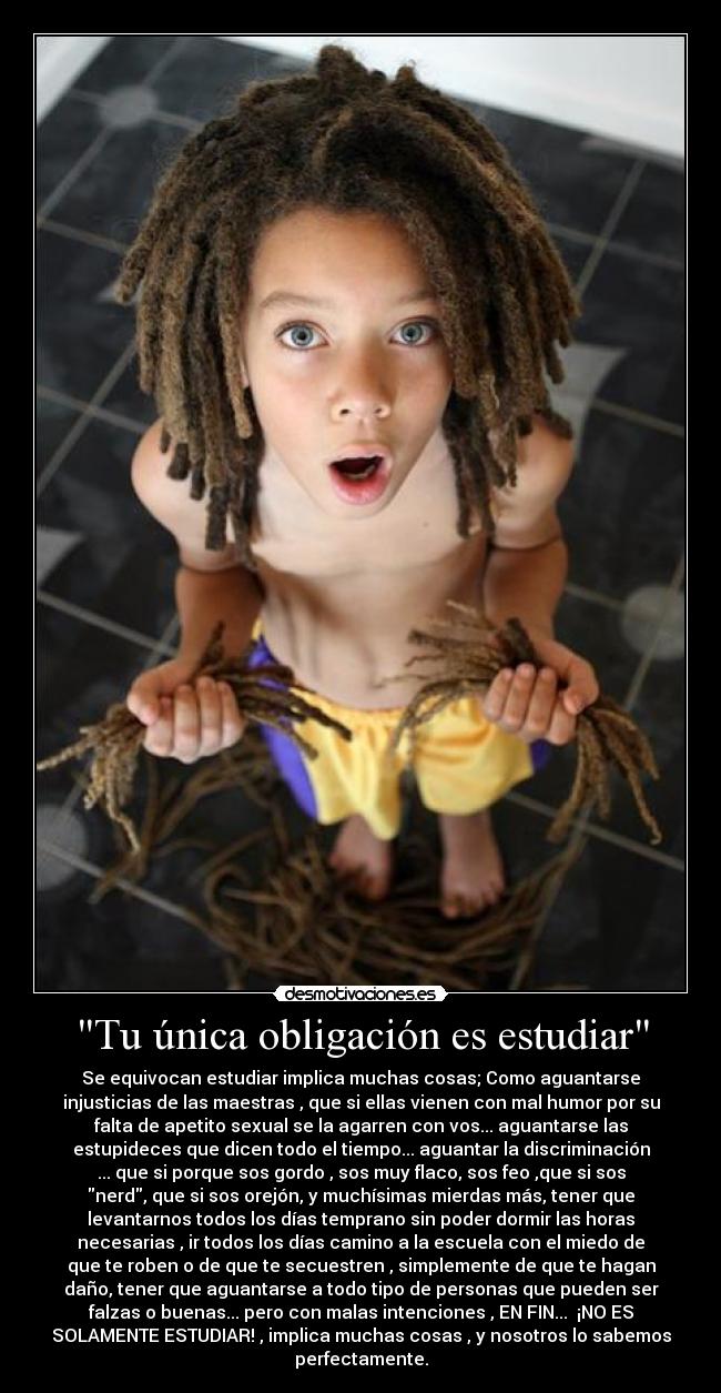 Tu única obligación es estudiar - Se equivocan estudiar implica muchas cosas; Como aguantarse
injusticias de las maestras , que si ellas vienen con mal humor por su
falta de apetito sexual se la agarren con vos... aguantarse las
estupideces que dicen todo el tiempo... aguantar la discriminación
... que si porque sos gordo , sos muy flaco, sos feo ,que si sos
nerd, que si sos orejón, y muchísimas mierdas más, tener que
levantarnos todos los días temprano sin poder dormir las horas
necesarias , ir todos los días camino a la escuela con el miedo de
que te roben o de que te secuestren , simplemente de que te hagan
daño, tener que aguantarse a todo tipo de personas que pueden ser
falzas o buenas... pero con malas intenciones , EN FIN... ¡NO ES
SOLAMENTE ESTUDIAR! , implica muchas cosas , y nosotros lo sabemos
perfectamente.