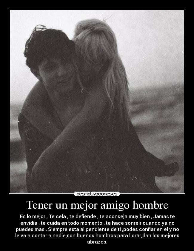 Tener un mejor amigo hombre - Es lo mejor , Te cela , te defiende , te aconseja muy bien , Jamas te
envidia , te cuida en todo momento , te hace sonreir cuando ya no
puedes mas , Siempre esta al pendiente de ti ,podes confiar en el y no
le va a contar a nadie,son buenos hombros para llorar,dan los mejores
abrazos.