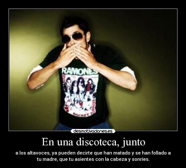 En una discoteca, junto - a los altavoces, ya pueden decirte que han matado y se han follado a
tu madre, que tu asientes con la cabeza y sonríes.