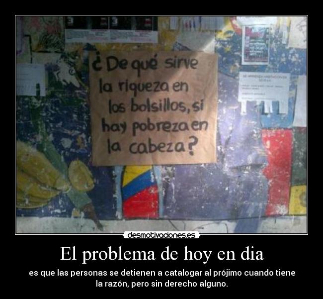 El problema de hoy en dia - es que las personas se detienen a catalogar al prójimo cuando tiene
la razón, pero sin derecho alguno.
