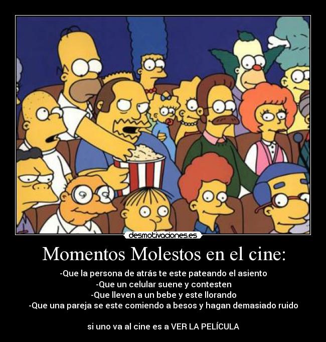 Momentos Molestos en el cine: - -Que la persona de atrás te este pateando el asiento
-Que un celular suene y contesten
-Que lleven a un bebe y este llorando
-Que una pareja se este comiendo a besos y hagan demasiado ruido

si uno va al cine es a VER LA PELÍCULA