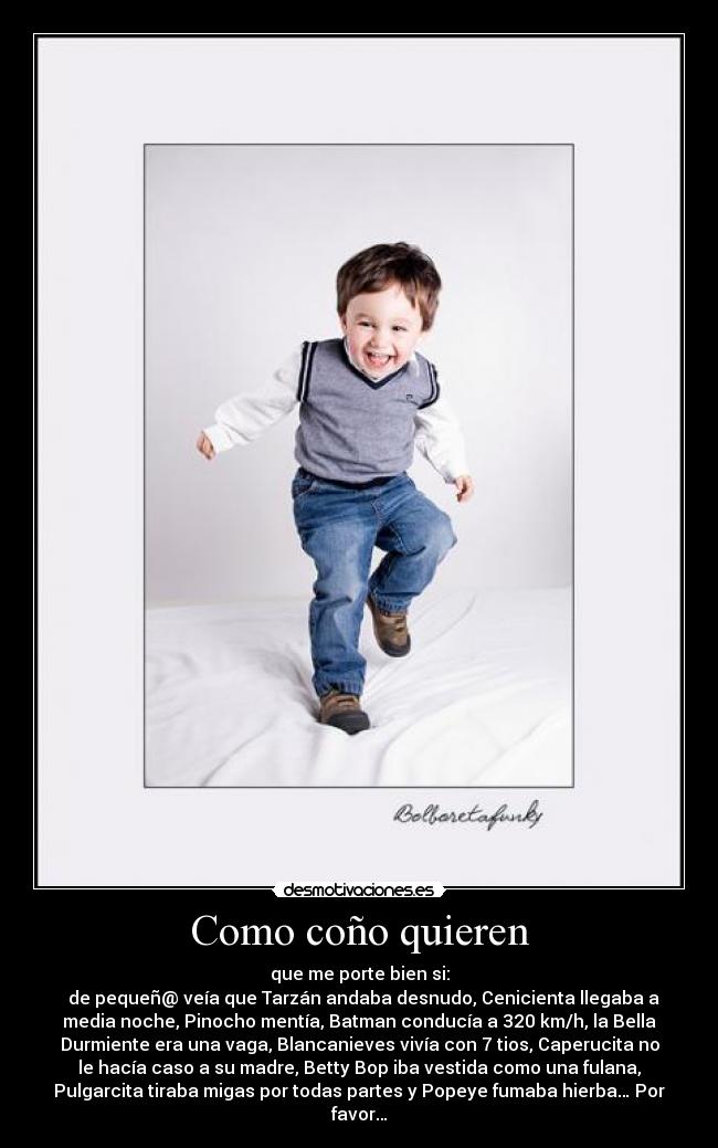 Como coño quieren - que me porte bien si:
  de pequeñ@ veía que Tarzán andaba desnudo, Cenicienta llegaba a
media noche, Pinocho mentía, Batman conducía a 320 km/h, la Bella
Durmiente era una vaga, Blancanieves vivía con 7 tios, Caperucita no
le hacía caso a su madre, Betty Bop iba vestida como una fulana,
Pulgarcita tiraba migas por todas partes y Popeye fumaba hierba… Por
favor…