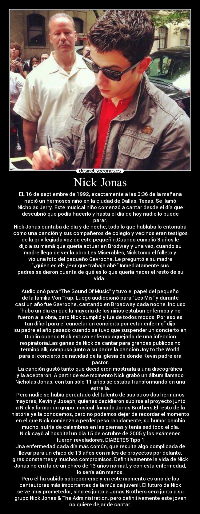 Nick Jonas - EL 16 de septiembre de 1992, exactamente a las 3:36 de la mañana
nació un hermosos niño en la ciudad de Dallas, Texas. Se llamó
Nicholas Jerry. Este musical niño comenzó a cantar desde el día que
descubrió que podía hacerlo y hasta el día de hoy nadie lo puede
parar.
Nick Jonas cantaba de día y de noche, todo lo que hablaba lo entonaba
como una canción y sus compañeros de colegio y vecinos eran testigos
de la privilegiada voz de este pequeñín.Cuando cumplió 3 años le
dijo a su mamá que quería actuar en Brodway y una vez, cuando su
madre llegó de ver la obra Les Miserables, Nick tomó el folleto y
vio una foto del pequeño Gavroche. Le preguntó a su madre
“¿quién es él? ¿Por qué trabaja ahí?” Inmediatamente sus
padres se dieron cuenta de qué es lo que quería hacer el resto de su
vida.
Audicionó para “The Sound Of Music” y tuvo el papel del pequeño
de la familia Von Trap. Luego audiocionó para “Les Mis” y durante
casi un año fue Gavroche, cantando en Broadway cada noche. Incluso
“hubo un día en que la mayoría de los niños estaban enfermos y no
fueron a la obra, pero Nick cumplió y fue de todos modos. Por eso es
tan difícil para él cancelar un concierto por estar enfermo” dijo
su padre el año pasado cuando se tuvo que suspender un concierto en
Dublin cuando Nick estuvo enfermo aquejado de una infección
respiratoria.Las ganas de Nick de cantar para grandes publicos no
terminó allí, compuso junto a su padre la canción Joy to the World
para el concierto de navidad de la iglesia de donde Kevin padre era
pastor.
La canción gustó tanto que decidieron mostrarla a una discográfica
y la aceptaron. A partir de ese momento Nick grabó un álbum llamado
Nicholas Jonas, con tan sólo 11 años se estaba transformando en una
estrella.
Pero nadie se había percatado del talento de sus otros dos hermanos
mayores, Kevin y Joseph, quienes decidieron subirse al proyecto junto
a Nick y formar un grupo musical llamado Jonas Brothers.El resto de la
historia ya la conocemos, pero no podemos dejar de recordar el momento
en el que Nick comienza a perder peso rápidamente, su humor cambió
mucho, sufría de calambres en las piernas y tenía sed todo el día.
Nick cayó al hospital un día 15 de octubre de 2005 y los exámenes
fueron reveladores. DIABETES Tipo 1
Una enfermedad cada día más común, que resulta algo complicada de
llevar para un chico de 13 años con miles de proyectos por delante,
giras constantes y muchos compromisos. Definitivamente la vida de Nick
Jonas no era la de un chico de 13 años normal, y con esta enfermedad,
lo sería aún menos.
Pero él ha sabido sobreponerse y en este momento es uno de los
cantautores más importantes de la música juvenil. El futuro de Nick
se ve muy prometedor, sino es junto a Jonas Brothers será junto a su
grupo Nick Jonas & The Administration, pero definitivamente este joven
no quiere dejar de cantar.