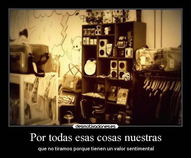 Por todas esas cosas nuestras - que no tiramos porque tienen un valor sentimental
