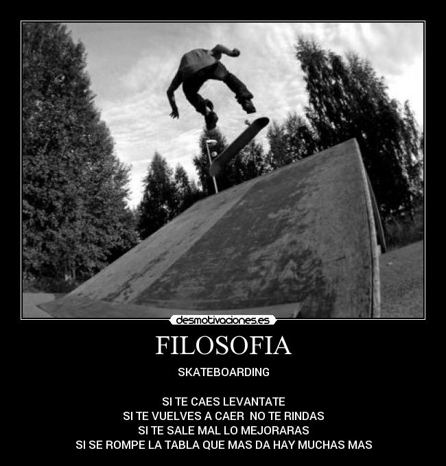 FILOSOFIA - SKATEBOARDING
SI TE CAES LEVANTATE
SI TE VUELVES A CAER NO TE RINDAS
SI TE SALE MAL LO MEJORARAS
SI SE ROMPE LA TABLA QUE MAS DA HAY MUCHAS MAS