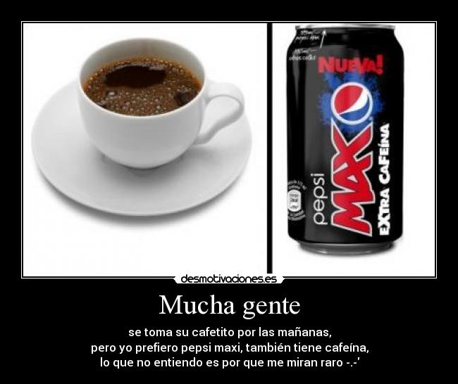 Mucha gente - se toma su cafetito por las mañanas,
pero yo prefiero pepsi maxi, también tiene cafeína,
lo que no entiendo es por que me miran raro -.-