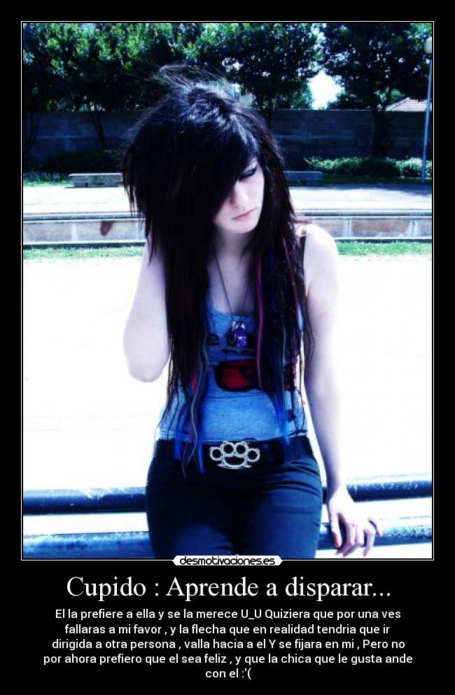 Cupido : Aprende a disparar... - El la prefiere a ella y se la merece U_U Quiziera que por una ves
fallaras a mi favor , y la flecha que en realidad tendria que ir
dirigida a otra persona , valla hacia a el Y se fijara en mi , Pero no
por ahora prefiero que el sea feliz , y que la chica que le gusta ande
con el :(