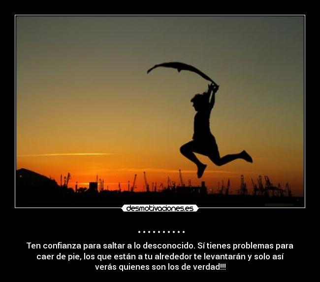 .......... - Ten confianza para saltar a lo desconocido. Sí tienes problemas para
caer de pie, los que están a tu alrededor te levantarán y solo así
verás quienes son los de verdad!!!