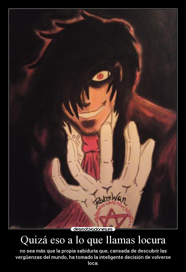 Quizá eso a lo que llamas locura - no sea más que la propia sabiduría que, cansada de descubrir las
vergüenzas del mundo, ha tomado la inteligente decisión de volverse
loca.