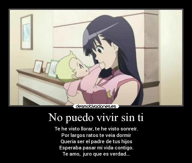 No puedo vivir sin ti - Te he visto llorar, te he visto sonreír.
Por largos ratos te veia dormir
Queria ser el padre de tus hijos
Esperaba pasar mi vida contigo.
Te amo, juro que es verdad...