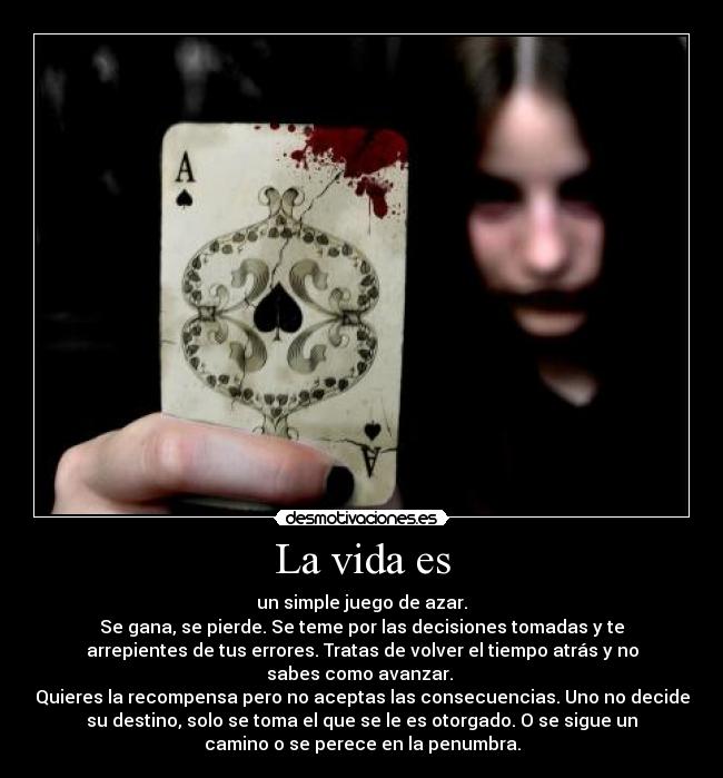 La vida es - un simple juego de azar.
Se gana, se pierde. Se teme por las decisiones tomadas y te
arrepientes de tus errores. Tratas de volver el tiempo atrás y no
sabes como avanzar.
Quieres la recompensa pero no aceptas las consecuencias. Uno no decide
su destino, solo se toma el que se le es otorgado. O se sigue un
camino o se perece en la penumbra.