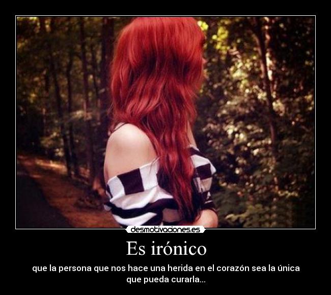 Es irónico - que la persona que nos hace una herida en el corazón sea la única
que pueda curarla...