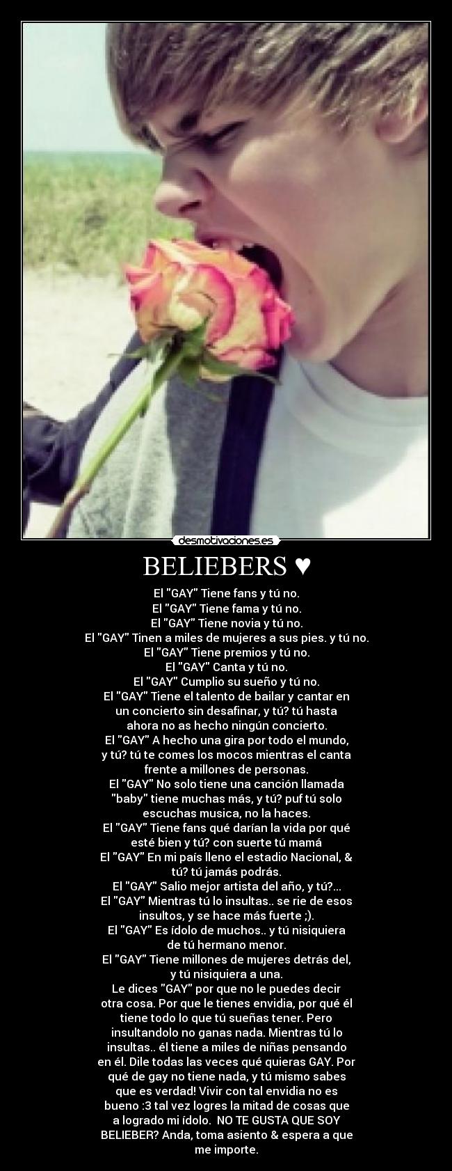 BELIEBERS ♥ - El GAY Tiene fans y tú no.
El GAY Tiene fama y tú no.
El GAY Tiene novia y tú no.
El GAY Tinen a miles de mujeres a sus pies. y tú no.
El GAY Tiene premios y tú no.
El GAY Canta y tú no.
El GAY Cumplio su sueño y tú no.
El GAY Tiene el talento de bailar y cantar en
un concierto sin desafinar, y tú? tú hasta
ahora no as hecho ningún concierto.
El GAY A hecho una gira por todo el mundo,
y tú? tú te comes los mocos mientras el canta
frente a millones de personas.
El GAY No solo tiene una canción llamada
baby tiene muchas más, y tú? puf tú solo
escuchas musica, no la haces.
El GAY Tiene fans qué darían la vida por qué
esté bien y tú? con suerte tú mamá
El GAY En mi país lleno el estadio Nacional, &
tú? tú jamás podrás.
El GAY Salio mejor artista del año, y tú?...
El GAY Mientras tú lo insultas.. se rie de esos
insultos, y se hace más fuerte ;).
El GAY Es ídolo de muchos.. y tú nisiquiera
de tú hermano menor.
El GAY Tiene millones de mujeres detrás del,
y tú nisiquiera a una.
Le dices GAY por que no le puedes decir
otra cosa. Por que le tienes envidia, por qué él
tiene todo lo que tú sueñas tener. Pero
insultandolo no ganas nada. Mientras tú lo
insultas.. él tiene a miles de niñas pensando
en él. Dile todas las veces qué quieras GAY. Por
qué de gay no tiene nada, y tú mismo sabes
que es verdad! Vivir con tal envidia no es
bueno :3 tal vez logres la mitad de cosas que
a logrado mi ídolo.♥ NO TE GUSTA QUE SOY
BELIEBER? Anda, toma asiento & espera a que
me importe.♥