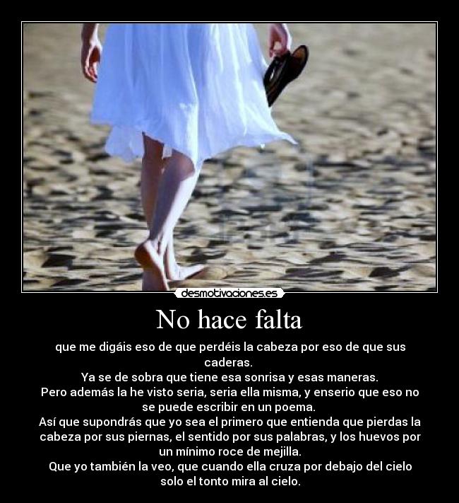 No hace falta - que me digáis eso de que perdéis la cabeza por eso de que sus
caderas.
Ya se de sobra que tiene esa sonrisa y esas maneras.
Pero además la he visto seria, seria ella misma, y enserio que eso no
se puede escribir en un poema.
Así que supondrás que yo sea el primero que entienda que pierdas la
cabeza por sus piernas, el sentido por sus palabras, y los huevos por
un mínimo roce de mejilla.
Que yo también la veo, que cuando ella cruza por debajo del cielo
solo el tonto mira al cielo.