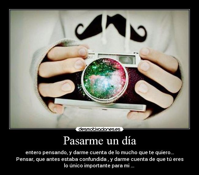 Pasarme un día - entero pensando, y darme cuenta de lo mucho que te quiero...
Pensar, que antes estaba confundida , y darme cuenta de que tú eres
lo único importante para mi ...