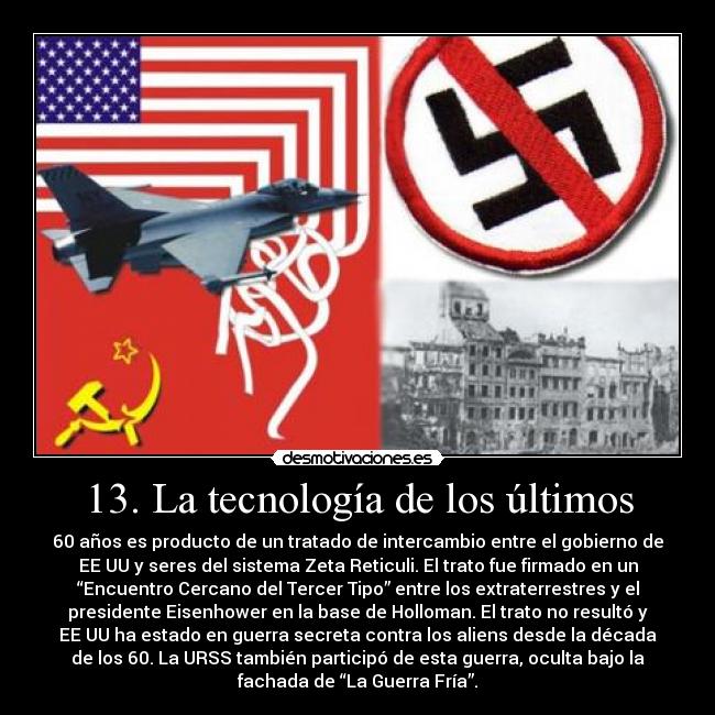 13. La tecnología de los últimos - 60 años es producto de un tratado de intercambio entre el gobierno de
EE UU y seres del sistema Zeta Reticuli. El trato fue firmado en un
“Encuentro Cercano del Tercer Tipo” entre los extraterrestres y el
presidente Eisenhower en la base de Holloman. El trato no resultó y
EE UU ha estado en guerra secreta contra los aliens desde la década
de los 60. La URSS también participó de esta guerra, oculta bajo la
fachada de “La Guerra Fría”.
