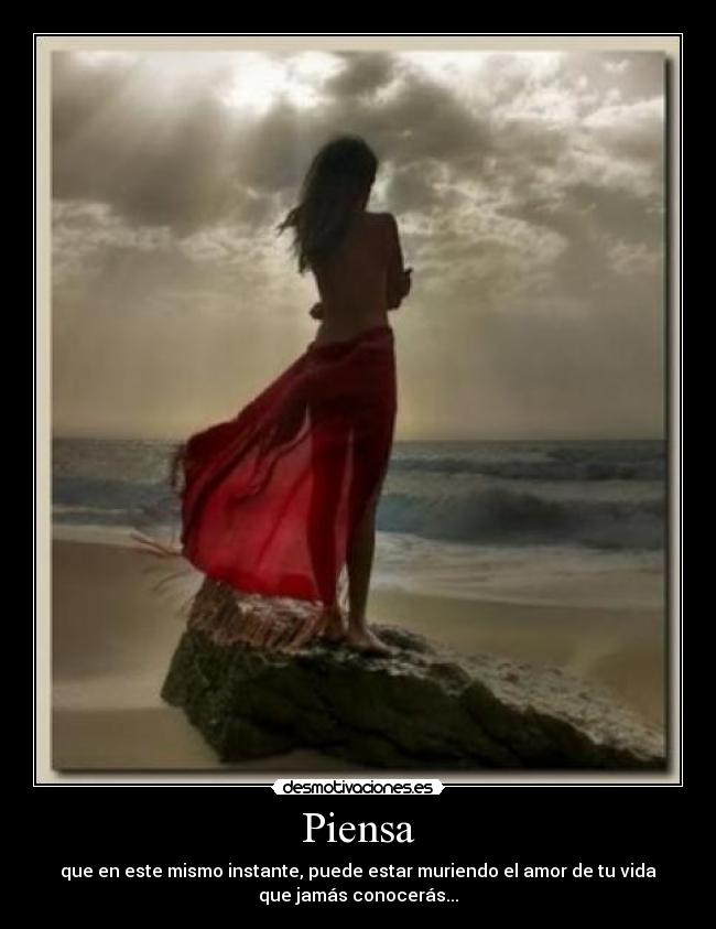 Piensa - que en este mismo instante, puede estar muriendo el amor de tu vida
que jamás conocerás...