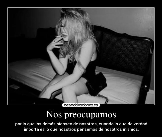 Nos preocupamos - por lo que los demás piensen de nosotros, cuando lo que de verdad
importa es lo que nosotros pensemos de nosotros mismos.