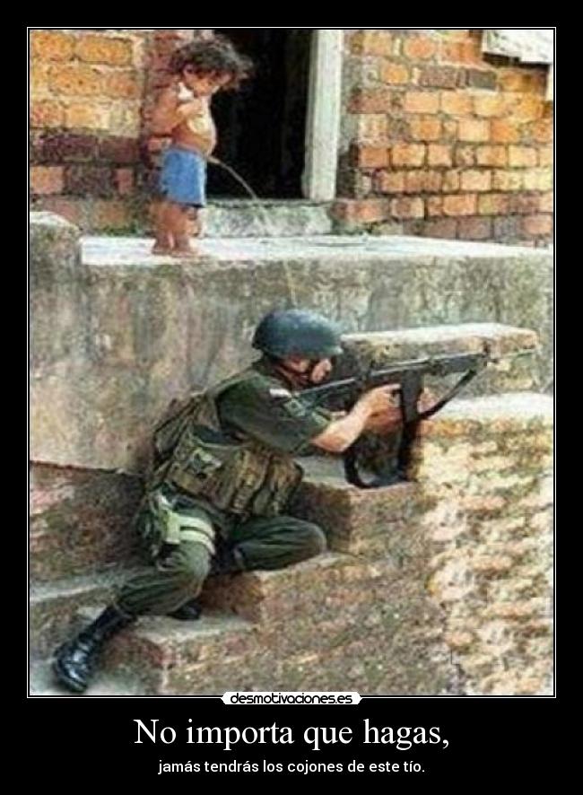 No importa que hagas, - jamás tendrás los cojones de este tío.