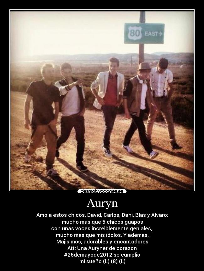 Auryn - Amo a estos chicos. David, Carlos, Dani, Blas y Alvaro:
mucho mas que 5 chicos guapos
con unas voces increiblemente geniales, 
mucho mas que mis idolos. Y ademas,
Majisimos, adorables y encantadores
Att: Una Auryner de corazon
#26demayode2012 se cumplio
mi sueño (L) (8) (L)