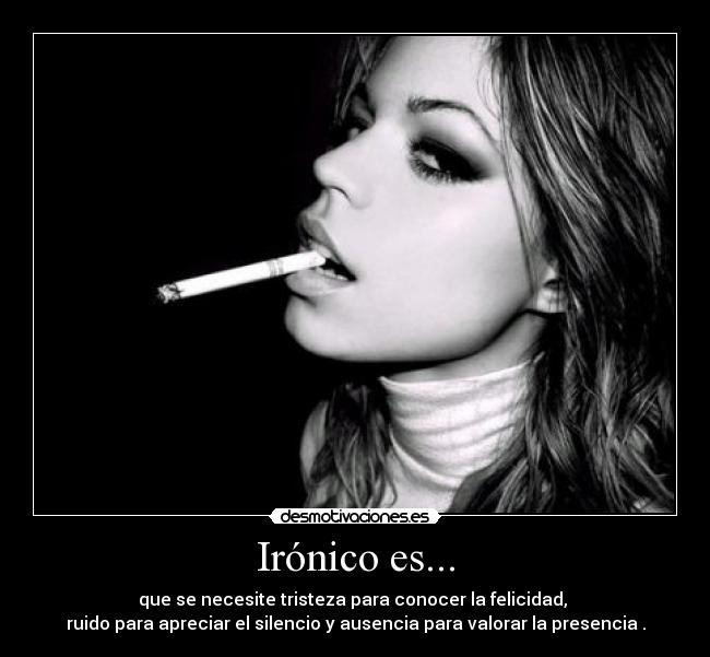 Irónico es... - que se necesite tristeza para conocer la felicidad, 
ruido para apreciar el silencio y ausencia para valorar la presencia .