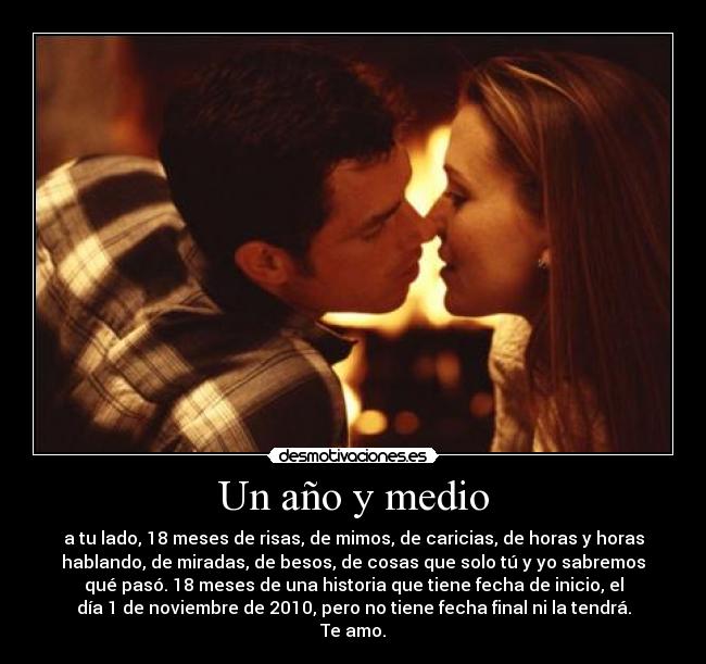 Un año y medio - a tu lado, 18 meses de risas, de mimos, de caricias, de horas y horas
hablando, de miradas, de besos, de cosas que solo tú y yo sabremos
qué pasó. 18 meses de una historia que tiene fecha de inicio, el
día 1 de noviembre de 2010, pero no tiene fecha final ni la tendrá.
Te amo.