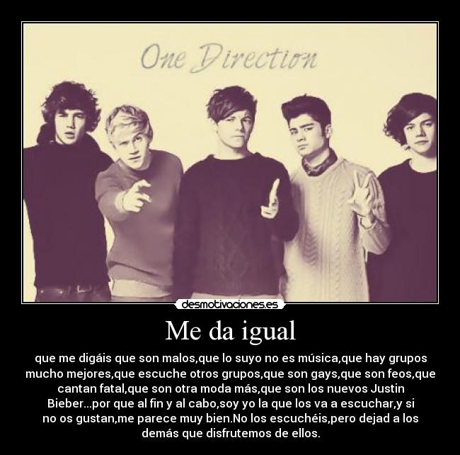 Me da igual - que me digáis que son malos,que lo suyo no es música,que hay grupos
mucho mejores,que escuche otros grupos,que son gays,que son feos,que
cantan fatal,que son otra moda más,que son los nuevos Justin
Bieber...por que al fin y al cabo,soy yo la que los va a escuchar,y si
no os gustan,me parece muy bien.No los escuchéis,pero dejad a los
demás que disfrutemos de ellos.