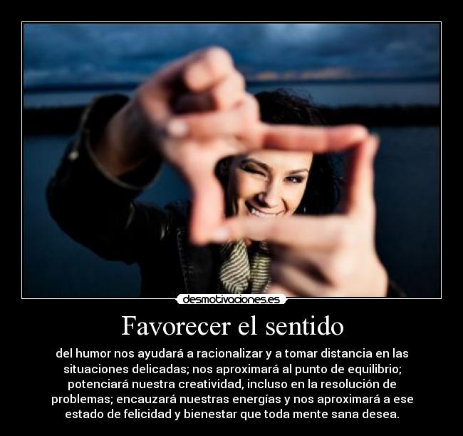 Favorecer el sentido - del humor nos ayudará a racionalizar y a tomar distancia en las
situaciones delicadas; nos aproximará al punto de equilibrio;
potenciará nuestra creatividad, incluso en la resolución de
problemas; encauzará nuestras energías y nos aproximará a ese
estado de felicidad y bienestar que toda mente sana desea.