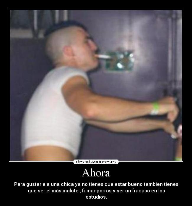Ahora - Para gustarle a una chica ya no tienes que estar bueno tambien tienes
que ser el más malote , fumar porros y ser un fracaso en los
estudios.