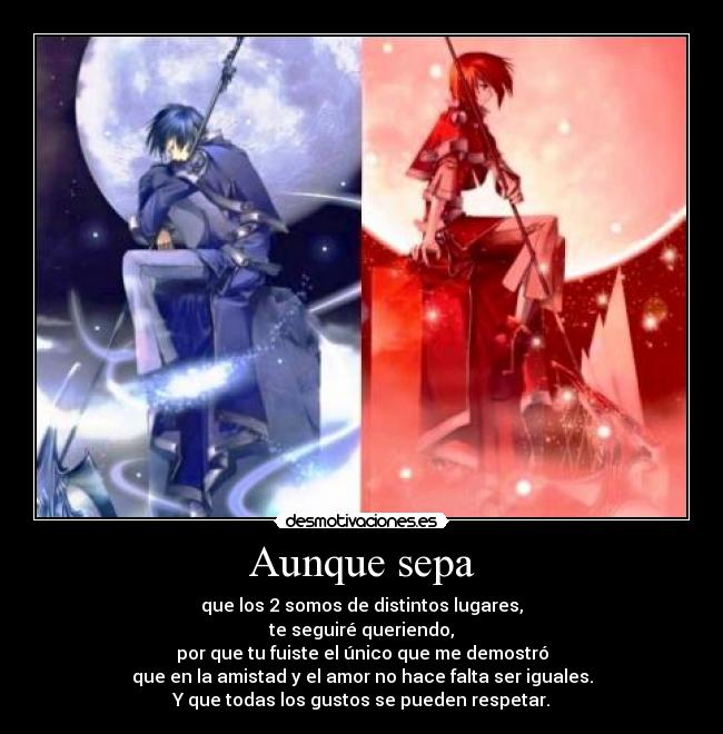 Aunque sepa - que los 2 somos de distintos lugares,
te seguiré queriendo,
por que tu fuiste el único que me demostró
que en la amistad y el amor no hace falta ser iguales.
Y que todas los gustos se pueden respetar.