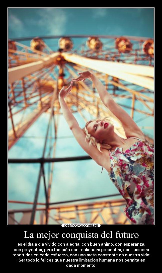 La mejor conquista del futuro - es el día a día vivido con alegría, con buen ánimo, con esperanza,
con proyectos; pero también con realidades presentes, con ilusiones
repartidas en cada esfuerzo, con una meta constante en nuestra vida:
¡Ser todo lo felices que nuestra limitación humana nos permita en
cada momento!