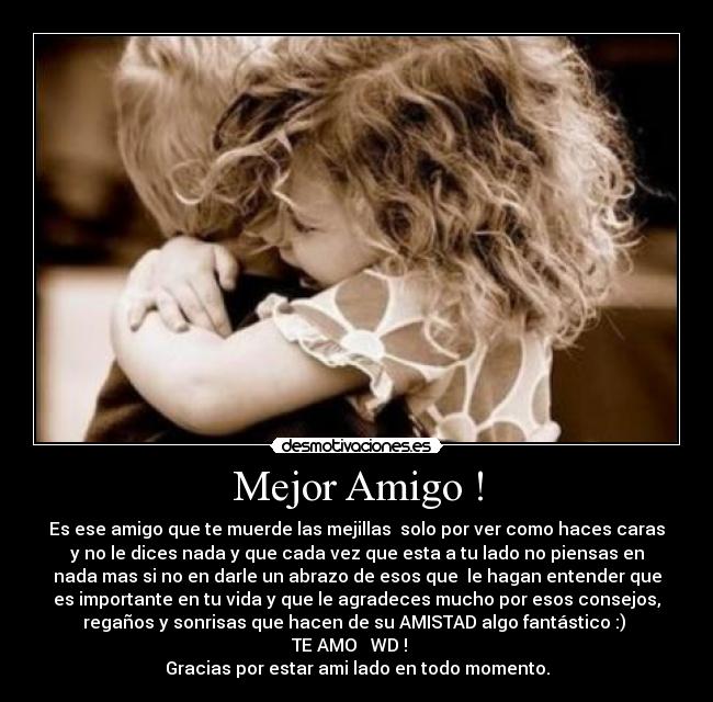 Mejor Amigo ! - Es ese amigo que te muerde las mejillas  solo por ver como haces caras
y no le dices nada y que cada vez que esta a tu lado no piensas en
nada mas si no en darle un abrazo de esos que  le hagan entender que
es importante en tu vida y que le agradeces mucho por esos consejos,
regaños y sonrisas que hacen de su AMISTAD algo fantástico :) 
TE AMO ♥ WD !   
Gracias por estar ami lado en todo momento.