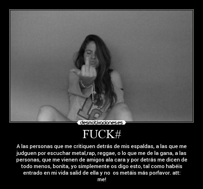 FUCK# - A las personas que me critiquen detrás de mis espaldas, a las que me
judguen por escuchar metal,rap, reggae, o lo que me de la gana, a las
personas, que me vienen de amigos ala cara y por detrás me dicen de
todo menos, bonita, yo simplemente os digo esto, tal como habéis
entrado en mi vida salid de ella y no os metáis más porfavor. att:
me!