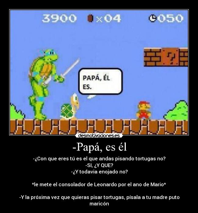 -Papá, es él - -¿Con que eres tú es el que andas pisando tortugas no?
-SI, ¿Y QUE?
-¿Y todavia enojado no?
*le mete el consolador de Leonardo por el ano de Mario*
-Y la próxima vez que quieras pisar tortugas, písala a tu madre puto maricón