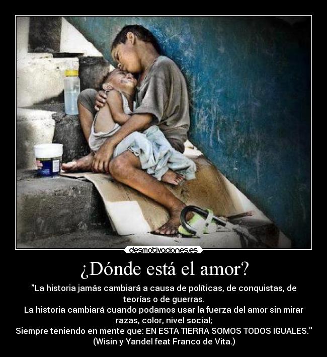 ¿Dónde está el amor? - La historia jamás cambiará a causa de políticas, de conquistas, de
teorías o de guerras.
La historia cambiará cuando podamos usar la fuerza del amor sin mirar
razas, color, nivel social;
Siempre teniendo en mente que: EN ESTA TIERRA SOMOS TODOS IGUALES.
(Wisin y Yandel feat Franco de Vita.)