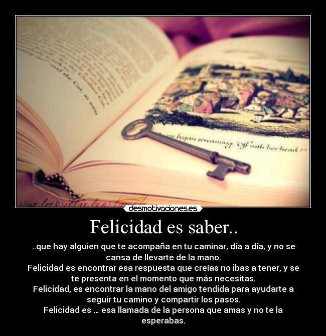 Felicidad es saber.. - ..que hay alguien que te acompaña en tu caminar, día a día, y no se
cansa de llevarte de la mano.
Felicidad es encontrar esa respuesta que creías no ibas a tener, y se
te presenta en el momento que más necesitas.
Felicidad, es encontrar la mano del amigo tendida para ayudarte a
seguir tu camino y compartir los pasos.
Felicidad es … esa llamada de la persona que amas y no te la
esperabas.